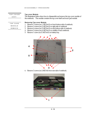 Page 10DISASSEMBLY PROCEDURE 
 2 
2 2  2 -
-- - 
    10
1010 10 
 
Top cover Module 
The illustrations below show how to disassemble and remove the top cover module of 
the notebook.    The module contains the top cover itself and touch pad module.   
 
Removing Top cover Module   
1.  Remove 7 screws (no.1; M2.5x6.0) on front bottom side of notebook. 
2.  Remove 2 screws (no.2; M2.5x6.0) on right side of notebook 
3.  Remove 6 screws (no.3; M2.5x6.0) on rear bottom side of notebook. 
4.  Remove 2 screws (no.4;...