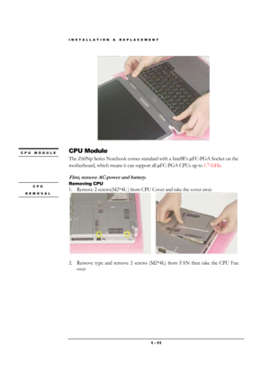 Page 11INSTALLATION & REPLACEMENT 
 1 - 11
 
 
CPU Module 
The Z60Np Series Notebook comes standard with a Intel®’s µFC-PGA Socket on the 
motherboard, which means it can support all µFC-PGA CPUs up to 1.7 GHz. 
 
First, remove AC-power and battery. 
Removing CPU 
1. Remove 2 screws(M2*4L ) from CPU Cover and take the cover away 
     
                     
2. Remove type and remove 2 screws (M2*4L) from FAN then take the CPU Fan 
over 
CPU MODULE 
 
CPU 
REMOVAL  