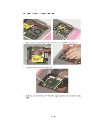 Page 12INSTALLATION & REPLACEMENT 
 1 - 12
      
       
3. Remove 4 screws (M2*4L) from Heat-Sink then take the CPU heat-sink away  
      
            
4. Carefully remove the CPU thermal pad 
 
 
5. Turn the non-removable screw here 180 degrees counter-clockwise to loose the 
CPU  