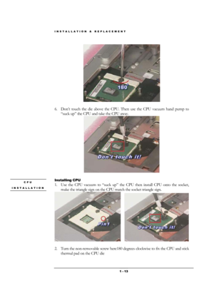 Page 13INSTALLATION & REPLACEMENT 
 1 - 13
 
 
6. Don’t touch the die above the CPU. Then use the CPU vacuum hand pump to 
“suck up” the CPU and take the CPU away.  
 
 
Installing CPU 
1. Use the CPU vacuum to “suck up” the CPU then install CPU onto the socket, 
make the triangle sign on the CPU match the socket triangle sign. 
     
                     
2. Turn the non-removable screw here180 degrees clockwise to fix the CPU and stick 
thermal pad on the CPU die 
CPU 
INSTALLATION  