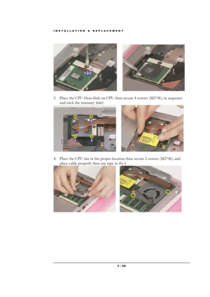 Page 14INSTALLATION & REPLACEMENT 
 1 - 14
       
                 
3. Place the CPU Heat-Sink on CPU then secure 4 screws (M2*4L) in sequence 
and stick the warranty label 
      
         
4. Place the CPU fan in the proper location then secure 2 screws (M2*4L) and 
place cable properly then use tape to fix it 
     
              