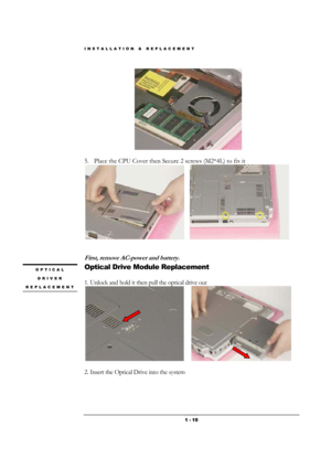 Page 15INSTALLATION & REPLACEMENT 
 1 - 15
 
 
5. Place the CPU Cover then Secure 2 screws (M2*4L) to fix it 
      
 
 
First, remove AC-power and battery. 
Optical Drive Module Replacement 
 
1. Unlock and hold it then pull the optical drive out 
      
                   
2. Insert the Optical Drive into the system 
OPTICAL 
DRIVER 
REPLACEMENT 
  