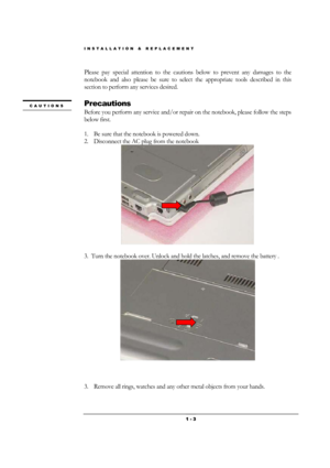 Page 3INSTALLATION & REPLACEMENT 
 1 - 3
Please pay special attention to the cautions below to prevent any damages to the 
notebook and also please be sure to select the appropriate tools described in this 
section to perform any services desired. 
 
Precautions 
Before you perform any service and/or repair on the notebook, please follow the steps 
below first. 
 
1. Be sure that the notebook is powered down. 
2. Disconnect the AC plug from the notebook 
 
 
3.  Turn the notebook over. Unlock and hold the...