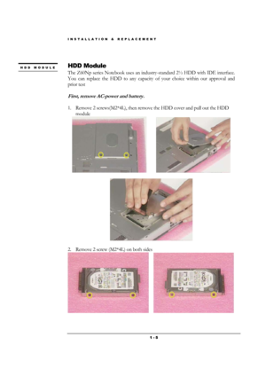 Page 5INSTALLATION & REPLACEMENT 
 1 - 5
 
HDD Module 
The Z60Np series Notebook uses an industry-standard 2½ HDD with IDE interface. 
You can replace the HDD to any capacity of your choice within our approval and 
prior test 
 
First, remove AC-power and battery. 
 
1. Remove 2 screws(M2*4L), then remove the HDD cover and pull out the HDD 
module 
         
                                                                                   
 
 
2. Remove 2 screw (M2*4L) on both sides...