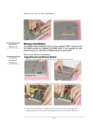 Page 7INSTALLATION & REPLACEMENT 
 1 - 7
         
                   
Memor y Installation 
The Z60Np Series Notebook does not have onboard RAM. There are two 
SO-DIMM sockets for installing SO-DIMM RAM. It can upgrade the total 
memory size up to 1GB with a 512MB module on each socket.  
 
First, remove AC-power and battery. 
 Upgrading Second Memory Module 
1. Remove 2 screws(M2*4L ) from CPU Cover and take the cover away 
        
                      
2. Remove SO-DIMM by opening the two latches to pop...