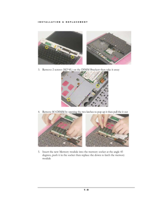 Page 9INSTALLATION & REPLACEMENT 
 1 - 9
       
                      
3. Remove 2 screws (M2*4L) on the DIMM Bracketr then take it away 
 
 
4. Remove SO-DIMM by opening the two latches to pop up it then pull the it out 
      
                
5. Insert the new Memory module into the memory socket at the angle 45 
degrees, push it in the socket then replace the down to latch the memory 
module  