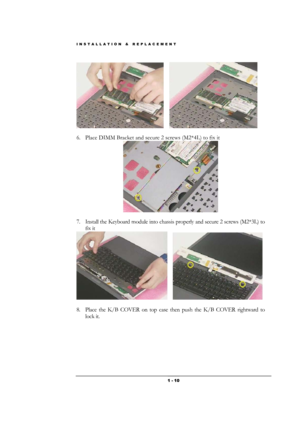 Page 10INSTALLATION & REPLACEMENT 
 1 - 10
                         
6. Place DIMM Bracket and secure 2 screws (M2*4L) to fix it 
  
7. Install the Keyboard module into chassis properly and secure 2 screws (M2*3L) to 
fix it 
     
 
8. Place the K/B COVER on top case then push the K/B COVER rightward to 
lock it.  