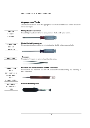 Page 2INSTALLATION & REPLACEMENT 
 2 
 
Appropriate Tools 
The illustrations below show the appropriate tools that should be used for the notebook’s 
service and repair. 
 
Phillips-head Screwdriver   
Use a Phillips-head screwdriver to fasten/remove the K- or B-typed screws. 
 
Single-Slotted Screwdriver   
Use a single-slotted screwdriver to lock/unlock the flexible cable connector locks   
 
 
 Tweezers 
Use a pair of tweezers to remove/insert flexible cables. 
 
Insertion and extraction tool for FPC...