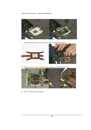 Page 11INSTALLATION & REPLACEMENT 
 11 
 
 
7. Paste thermal pad onto the CPU heat sink module then install it. 
 
 
8. Secure 4 screws to fix it and stick the warranty seal label on the screw. 
 
 
9. Put on FAN bracket properly.    