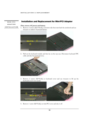 Page 13INSTALLATION & REPLACEMENT 
 13 
 
 Installation and Replacement for Mini-PCI Adapter 
 
First, remove AC-power and battery. 
1. Remove 2 screws (M2.5*6L(K)) at bottom side then turn back the notebook and use 
tweezers to unlock 3 keyboard latches. 
 
                   
2. Pull out the keyboard module and then lay on the top case. Disconnect keyboard FPC 
cable and take the keyboard away. 
 
 
3. Remove 2 screws (M2*3L(K)) at keyboard cover and use tweezers to lift up the 
keyboard cover’s two nooks....