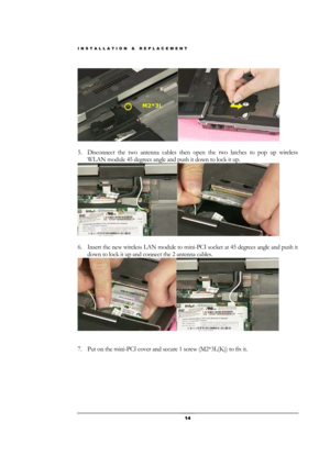 Page 14INSTALLATION & REPLACEMENT 
 14 
 
 
5. Disconnect the two antenna cables then open the two latches to pop up wireless 
WLAN module 45 degrees angle and push it down to lock it up. 
 
 
6. Insert the new wireless LAN module to mini-PCI socket at 45 degrees angle and push it 
down to lock it up and connect the 2 antenna cables. 
 
 
 
7. Put on the mini-PCI cover and secure 1 screw (M2*3L(K)) to fix it. 
M2*3L  