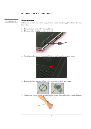 Page 3INSTALLATION & REPLACEMENT 
 3 
Precautions 
Before you perform any service and/or repair on the notebook, please follow the steps 
below first. 
 
1. Be sure that the notebook is powered down. 
2. Disconnect the AC plug from the notebook 
 
 
3.    Turn the notebook over. Unlock and hold the latches, and remove the battery . 
 
 
4. Remove all rings, watches and any other metal objects from your hands. 
 
5.    Always wear a ground strap on your hand to protect the notebook from static discharge....
