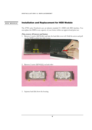 Page 4INSTALLATION & REPLACEMENT 
 4 
 
Installation and Replacement for HDD Module 
 
The Z70N series Notebook uses an industry-standard 2½ HDD with IDE interface. You 
can replace the HDD to any capacity of your choice within our approval and prior test 
 
First, remove AC-power and battery 
1. Remove 2 screws (M2*6L(K)) and take the hard disk cover off. Hold the arrow and pull 
out the HDD module then take it away. 
 
                                                                                   
 
2....