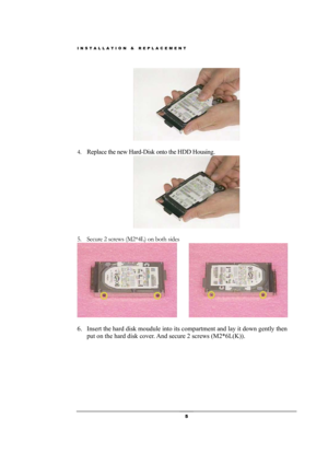 Page 5INSTALLATION & REPLACEMENT 
 5 
 
 
4. Replace the new Hard-Disk onto the HDD Housing.  
 
 
5. Secure 2 screws (M2*4L) on both sides 
     
                          
6. Insert the hard disk moudule into its compartment and lay it down gently then 
put on the hard disk cover. And secure 2 screws (M2*6L(K)).  