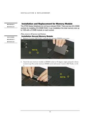 Page 7INSTALLATION & REPLACEMENT 
 7 
                
 
 Installation and Replacement for Memor y Module 
The Z70N Series Notebook do not have onboard RAM. There are two SO-DIMM 
sockets for installing SO-DIMM RAM. It can Installation the total memory size up 
to 1GB with a 512MB module on each socket.   
 
First, remove AC-power and battery. 
  Installation Second Memory Module 
1. Remove 2 screws (M2*3L(K) ) and take the memory DIMM cover away. 
 
 
2. Insert the new memory module to DIMM socket at 45...