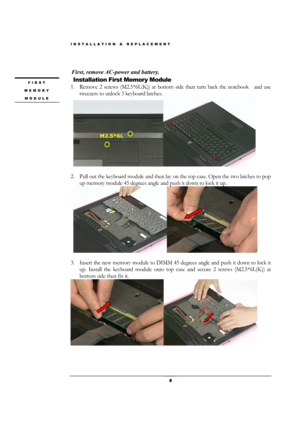 Page 8INSTALLATION & REPLACEMENT 
 8 
 
First, remove AC-power and battery. 
 Installation First Memory Module 
1. Remove 2 screws (M2.5*6L(K)) at bottom side then turn back the notebook    and use 
tweezers to unlock 3 keyboard latches. 
 
 
                            
2. Pull out the keyboard module and then lay on the top case. Open the two latches to pop 
up memory module 45 degrees angle and push it down to lock it up. 
 
 
                      
3. Insert the new memory module to DIMM 45 degrees angle...