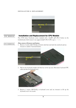 Page 9INSTALLATION & REPLACEMENT 
 9 
 
 
 Installation and Replacement for CPU Module 
The Z70N Series Notebook comes standard with a Intel®’s µFC-PGA Socket on the 
motherboard, which means it can support all µFC-PGA CPUs up to 1.7 GHz. 
 
First, remove AC-power and battery. 
1. Remove 2 screws (M2.5*6L(K)) at bottom side then turn back the notebook and use 
tweezers to unlock 3 keyboard latches. 
 
                     
2. Pull out the keyboard module and then lay on the top case. Disconnect keyboard FPC...