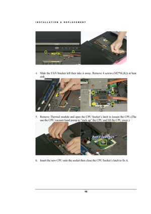 Page 10INSTALLATION & REPLACEMENT 
 10 
 
            
 
4. Slide the FAN bracket left then take it away. Remove 4 screws (M2*6L(K)) at heat 
sink. 
 
 
5. Remove Thermal module and open the CPU Socket’s latch to loosen the CPU.(The 
use the CPU vacuum hand pump to “suck up” the CPU and lift the CPU away.)   
 
 
6. Insert the new CPU onto the socket then close the CPU Socket’s latch to fix it. 
M2*3L  