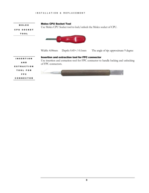 Page 3Molex CPU Socket Tool MOLEX 
CPU SOCKET 
TOOL 
Use Molex CPU Socket tool to lock/unlock the Molex socket of CPU. 
 
 
Width: 4.00mm   Depth: 0.45+/-0.1mm    The angle of tip: approximate 9 degree 
 
Insertion and extraction tool for FPC connector INSERTION 
AND 
EXTRACTION 
TOOL FOR 
FPC 
CONNECTOR 
Use insertion and extraction tool for FPC connector to handle locking and unlocking 
of FPC connectors. 
 
 
  3
INSTALLATION & REPLACEMENT  