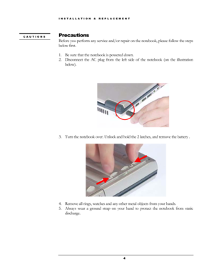 Page 4INSTALLATION & REPLACEMENT  
Precautions CAUTIONS 
Before you perform any service and/or repair on the notebook, please follow the steps 
below first. 
 
1. Be sure that the notebook is powered down. 
2. Disconnect the AC plug from the left side of the notebook (on the illustration 
below). 
 
 
 
 
                            
 
3. Turn the notebook over. Unlock and hold the 2 latches, and remove the ba\
ttery . 
 
 
 
4. Remove all rings, watches and any other metal objects from your hands. 
 
5....