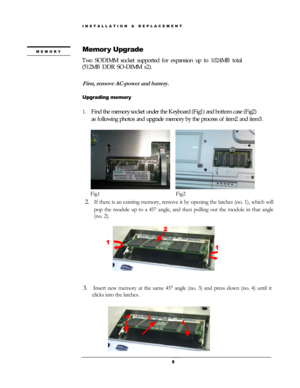 Page 5Memory Upgrade MEMORY 
 
 
First, remove AC-power and battery. 
 
Upgrading memory 
2. If there is an existing memory, remove it by opening the latches (no. 1), which will 
pop the module up to a 45 ° angle, and then pulling out the module in that angle 
(no. 2). 
 
2 
1 
1 
 
3.  Insert new memory at the same 45°  angle (no. 3) and press down (no. 4) until it 
clicks into the latches. 
 
 
3 
4 
4 
 
 
 
 
 
 
 
 
 
 
 
 
 
 
                    
 
 5
Two SODIMM socket supported for expansion up to...