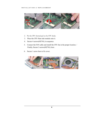 Page 6 
Pin 1 
 
 
2.  Put the CPU thermal pad on the CPU diode.
3.  Place the CPU Heat sink module onto it. 
4.  Secure 4 screws(M2*6L) in sequence. 
5.  Connect the FAN cable and install the CPU fan in the proper location. / 
Finally, Secure 2 screws(M2*6L) here .
6.    Secure 1 screw here to fix cover.   
 
 
 
 
 
 
 
 
 
 
 
 
 
 
 
 
 
 
 
 
 
  6
INSTALLATION & REPLACEMENT  