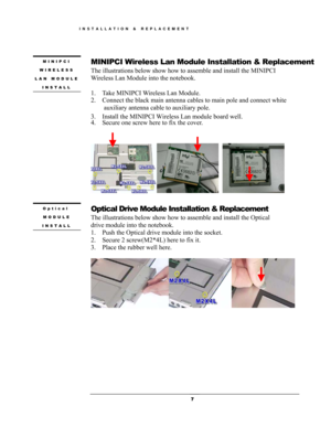 Page 7 
MINIPCI 
WIRELESS 
LAN MODULE 
INSTALL 
MINIPCI Wireless Lan Module Installation & Replacement   
The illustrations below show how to assemble and install the MINIPCI 
Wireless Lan Module into the notebook. 
 
1.  Take MINIPCI Wireless Lan Module. 
2.  Connect the black main antenna cables to main pole and connect white 
auxiliary antenna cable to auxiliary pole. 
3.  Install the MINIPCI Wireless Lan module board well.
4.  Secure one screw here to fix the cover. 
 
                     
 
Optical...