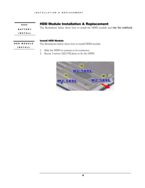 Page 8HDD Module Installation & Replacement  HDD/ 
BATTERY 
INSTALL 
The illustrations below show how to install the HDD module and into the notebook.  
  
 
 
Install HDD Module 
HDD MODULE 
INSTALL 
The illustrations below show how to install HDD module. 
 
1.  Slide the HDD to connect to its connector.  
2.  Secure 3 screws (M2.5*8L)here to fix the HDD.
 
 
    
 
 
 
 
 
 
 8
INSTALLATION & REPLACEMENT  