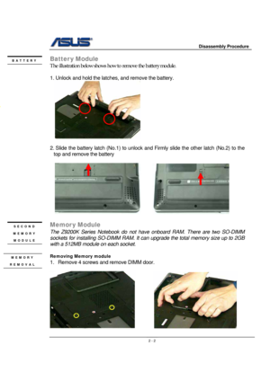 Page 2                     Disassembly Procedure 
 
                                    2 - 2
Batter y Module 
The illustration below shows how to remove the battery module.   
 
1. Unlock and hold the latches, and remove the battery. 
  
 
2. Slide the battery latch (No.1) to unlock and Firmly slide the other latch (No.2) to the 
top and remove the battery 
 
  
      
              
Memor y Module 
The Z9200K Series Notebook do not have onboard RAM. There are two SO-DIMM 
sockets for installing SO-DIMM RAM....