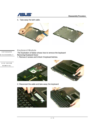 Page 13                     Disassembly Procedure 
 
                                    2 - 13
5.  Take away the both cable. 
 
     
 
 
Keyboard Module 
The illustration of below shows how to remove the keyboard 
Removing Keyboard Cover  
1. Remove 2 screws and Unlock 3 keyboard latches. 
 
     
 
2. Disconnect the cable and take away the keyboard 
 
     
 
 
 
KEYBOARD 
DISASSEMBLY 
K/B COVER 
REMOVAL  