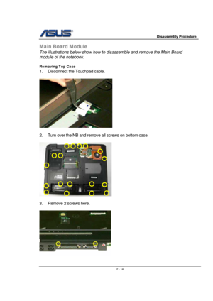 Page 14                     Disassembly Procedure 
 
                                    2 - 14
Main Board Module 
The illustrations below show how to disassemble and remove the Main Board 
module of the notebook. 
 
Removing Top Case 
1.  Disconnect the Touchpad cable.   
 
   
 
2.  Turn over the NB and remove all screws on bottom case. 
 
 
 
3.  Remove 2 screws here. 
 
     
  