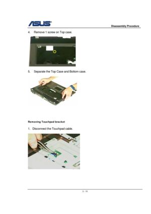 Page 15                     Disassembly Procedure 
 
                                    2 - 15
4.  Remove 1 screw on Top case. 
 
 
5.  Separate the Top Case and Bottom case. 
 
 
 
 
 
 
Removing Touchpad bracket 
 
1. Disconnect the Touchpad cable.  
 
 
 
 
 
 
  