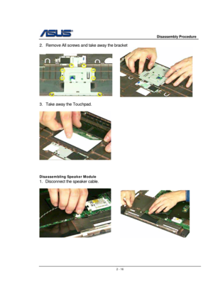 Page 16                     Disassembly Procedure 
 
                                    2 - 16
2.  Remove All screws and take away the bracket 
     
 
3.  Take away the Touchpad. 
 
 
 
 
 
Disassembling Speaker Module 
1.  Disconnect the speaker cable. 
 
      
 
 
 
 
  