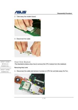 Page 18                     Disassembly Procedure 
 
                                    2 - 18
2.  Take away the modem board. 
 
   
 
3.  Disconnect the cable. 
 
 
 
 
Heat Sink Module 
The illustrations below show how to remove the CPU module from the notebook. 
 
Removing Heat sink 
 
4.  Disconnect the cable and remove 4 screws on CPU fan and take away the Fan. 
 
    
HEAT SINK 
MODULE 
REMOVAL 
HEAT SINK 
REMOVAL  