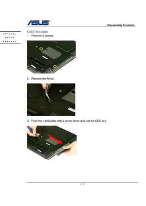 Page 5                     Disassembly Procedure 
 
                                    2 - 5
ODD Module 
1. Remove 2 screws. 
 
       
       
2. Remove the Mylar. 
 
 
 
3.  Push the metal plate with a screw driver and pull the ODD out. 
 
 
 
 
 
 
 
 
OPTICAL 
DRIVE 
REMOVAL  