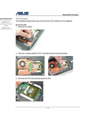 Page 6                     Disassembly Procedure 
 
                                    2 - 6
CPU Module 
The illustrations below show how to remove the CPU module from the notebook. 
 
Removing CPU 
1. Remove the rubber. 
 
 
 
2.  Remove 4 screws aside the CPU. And take away the thermal module. 
 
       
 
3.  Remove the CPU slot and take away the CPU. 
 
 
 
CPU MODULE 
REMOVAL 
CPU 
REMOVAL 
4 1
2 
3  