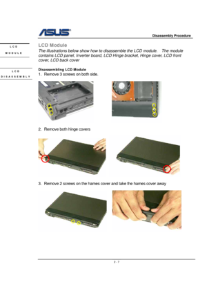 Page 7                     Disassembly Procedure 
 
                                    2 - 7
LCD Module 
The illustrations below show how to disassemble the LCD module.    The module 
contains LCD panel, Inverter board, LCD Hinge bracket, Hinge cover, LCD front 
cover, LCD back cover 
 
Disassembling LCD Module 
1.  Remove 3 screws on both side. 
 
            
 
2. Remove both hinge covers 
 
   
 
3.  Remove 2 screws on the hames cover and take the hames cover away 
 
    
 
 
 
 
 
LCD 
MODULE 
LCD...