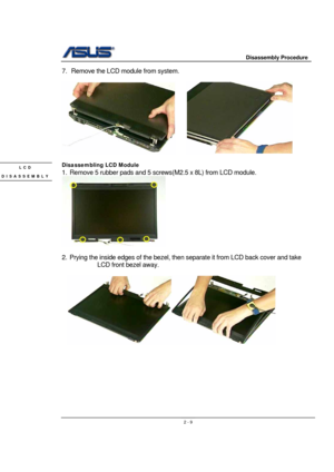 Page 9                     Disassembly Procedure 
 
                                    2 - 9
7.  Remove the LCD module from system.   
 
     
 
Disassembling LCD Module 
1.  Remove 5 rubber pads and 5 screws(M2.5 x 8L) from LCD module. 
 
 
2.  Prying the inside edges of the bezel, then separate it from LCD back cover and take 
LCD front bezel away. 
 
  
     
 
 
 
 
 
 
 
 
LCD 
DISASSEMBLY 
  