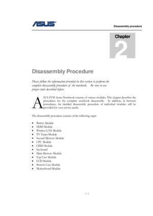 Page 1                   Disassembly procedure 
                                                                                        
 
2 - 1 
Disassembly Procedure 
Please follow the information provided in this section to perform the 
complete disassembly procedure of  the notebook.    Be sure to use 
proper tools described before. 
SUS Z93E Series Notebook consists of various modules. This chapter describes the 
procedures for the complete notebook disassembly.  In addition, in between 
procedures, the...