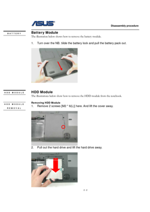 Page 2                   Disassembly procedure 
                                                                                        
 
2 - 2 
Batter y Module 
The illustration below shows how to remove the battery module.   
 
1.  Turn over the NB. Slide the battery lock and pull the battery pack out. 
 
  
 
 
HDD Module 
The illustrations below show how to remove the HDD module from the notebook.     
 
Removing HDD Module 
1.  Remove 2 screws [M2 * 6(L)] here. And lift the cover away. 
 
  
2.  Pull out...