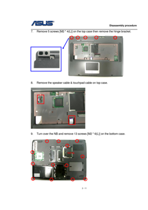 Page 11                   Disassembly procedure 
                                                                                        
 
2 - 11  7.  Remove 5 screws [M2 * 4(L)] on the top case then remove the hinge bracket. 
                          
 
 
8.  Remove the speaker cable & touchpad cable on top case. 
 
 
 
9.  Turn over the NB and remove 13 screws [M2 * 6(L)] on the bottom case. 
 
  
 
M2*6L 
  