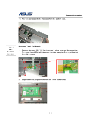 Page 12                   Disassembly procedure 
                                                                                        
 
2 - 12  10.  Now you can separate the Top case from the Bottom case. 
 
 
 
Removing Touch Pad Module   
 
1.  Remove 4 screws [M2 * 3(L)] and remove 1 yellow tape and disconnect the 
Touch pad board FPC with tweezers then take away the Touch pad bracket 
from the top case. 
  
         
 
2.  Separate the Touch pad board from the Touch pad bracket. 
 
 
 
 
 
 
TOUCH 
PAD...