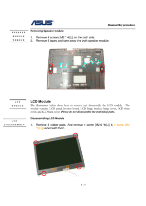 Page 13                   Disassembly procedure 
                                                                                        
 
2 - 13 
Removing Speaker module   
 
1.  Remove 4 screws [M2 * 4(L)] on the both side. 
2.  Remove 5 tapes and take away the both speaker module. 
 
            
 
 
 
 
LCD Module 
The illustrations below show how to remove and disassemble the LCD module.  The 
module contains LCD panel, inverter board, LCD hinge bracket, hinge cover, LCD front 
cover, and LCD back cover....