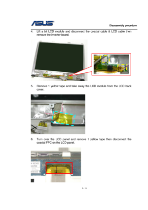 Page 15                   Disassembly procedure 
                                                                                        
 
2 - 15  4.  Lift a bit LCD module and disconnect the coaxial cable & LCD cable then 
remove the inverter board. 
 
   
 
5.  Remove 1 yellow tape and take away the LCD module from the LCD back 
cover. 
 
 
 
6.  Turn over the LCD panel and remove 1 yellow tape then disconnect the 
coaxial FPC on the LCD panel. 
 
 
  