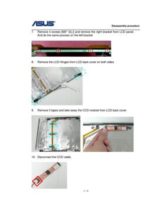 Page 16                   Disassembly procedure 
                                                                                        
 
2 - 16  7.  Remove 4 screws [M2* 3(L)] and remove the right bracket from LCD panel. 
And do the same process on the left bracket 
 
  
 
8.  Remove the LCD Hinges from LCD back cover on both sides. 
 
 
 
9.  Remove 3 tapes and take away the CCD module from LCD back cover.   
 
   
 
10.  Disconnect the CCD cable. 
 
  