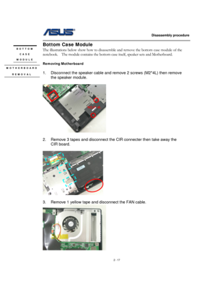 Page 17                   Disassembly procedure 
                                                                                        
 
2 - 17 
Bottom Case Module 
The illustrations below show how to disassemble and remove the bottom case module of the 
notebook.    The module contains the bottom case itself, speaker sets and Motherboard. 
 
Removing Motherboard 
 
1.  Disconnect the speaker cable and remove 2 screws (M2*4L) then remove 
the speaker module. 
 
  
 
2.  Remove 3 tapes and disconnect the CIR...