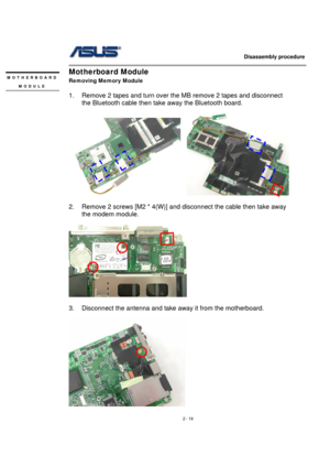 Page 19                   Disassembly procedure 
                                                                                        
 
2 - 19 
Motherboard Module 
Removing Memory Module 
 
1.  Remove 2 tapes and turn over the MB remove 2 tapes and disconnect 
the Bluetooth cable then take away the Bluetooth board. 
 
   
 
2.  Remove 2 screws [M2 * 4(W)] and disconnect the cable then take away 
the modem module. 
 
 
3.  Disconnect the antenna and take away it from the motherboard. 
 
 
MOTHERBOARD 
MODULE...