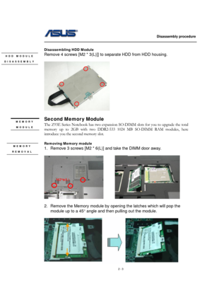 Page 3                   Disassembly procedure 
                                                                                        
 
2 - 3   
Disassembling HDD Module 
Remove 4 screws [M2 * 3(L)]] to separate HDD from HDD housing. 
 
  
 
Second Memor y Module 
The Z93E Series Notebook has two expansion SO-DIMM slots for you to upgrade the total 
memory up to 2GB with two DDR2-533 1024 MB SO-DIMM RAM modules, here 
introduce you the second memory slot. 
 
Removing Memory module   
1.  Remove 3 screws [M2...