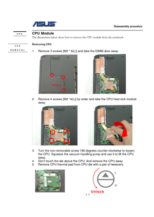 Page 5                   Disassembly procedure 
                                                                                        
 
2 - 5 
CPU Module 
The illustrations below show how to remove the CPU module from the notebook. 
 
Removing CPU 
 
1.  Remove 3 screws [M2 * 6(L)] and take the DIMM door away. 
      
 
2.  Remove 4 screws [M2 *4(L)] by order and take the CPU heat sink module 
away. 
         
 
3.  Turn the non-removable screw 180 degrees counter-clockwise to loosen 
the CPU. Squeeze the...