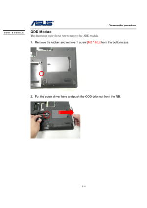 Page 6                   Disassembly procedure 
                                                                                        
 
2 - 6 
ODD Module 
The illustration below shows how to remove the ODD module. 
 
1.  Remove the rubber and remove 1 screw [M2 * 6(L)] from the bottom case. 
 
  
 
2.  Put the screw driver here and push the ODD drive out from the NB. 
 
  
 
 
 
 
 
 
 
 
 
 
 
 
ODD MODULE 
  